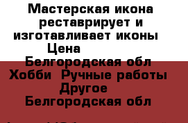 Мастерская икона реставрирует и изготавливает иконы › Цена ­ 12 000 - Белгородская обл. Хобби. Ручные работы » Другое   . Белгородская обл.